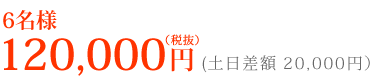 6名様 120,000円(税抜)土日差額 20,000円(税抜)
